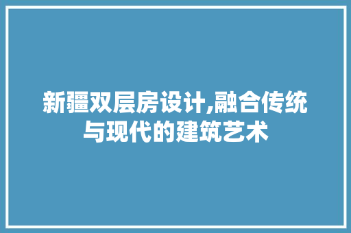 新疆双层房设计,融合传统与现代的建筑艺术