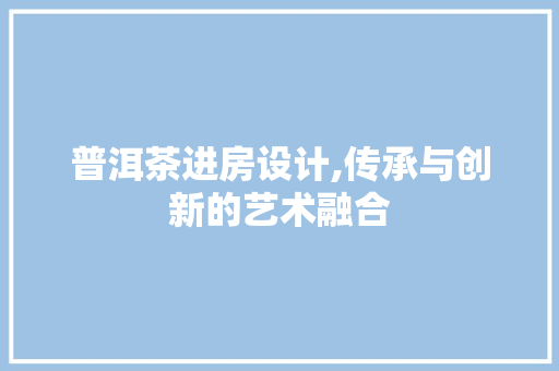普洱茶进房设计,传承与创新的艺术融合