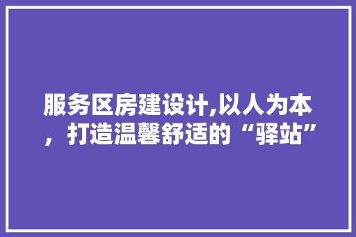 服务区房建设计,以人为本，打造温馨舒适的“驿站”