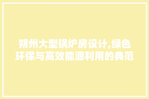 朔州大型锅炉房设计,绿色环保与高效能源利用的典范