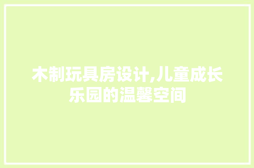 木制玩具房设计,儿童成长乐园的温馨空间