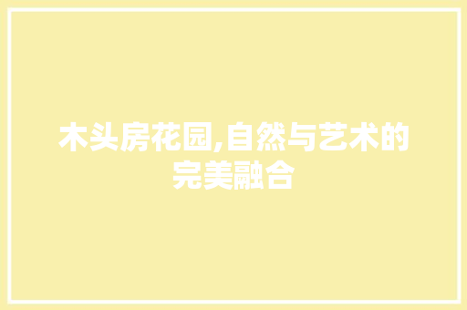 木头房花园,自然与艺术的完美融合