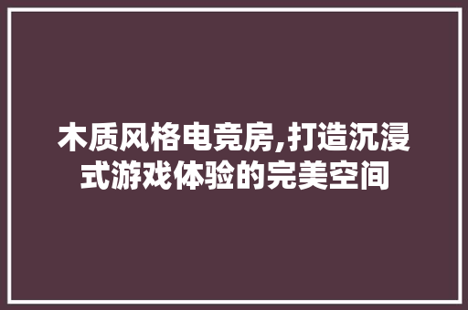 木质风格电竞房,打造沉浸式游戏体验的完美空间