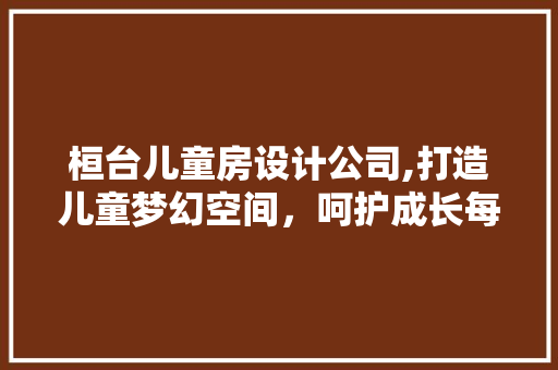 桓台儿童房设计公司,打造儿童梦幻空间，呵护成长每一刻