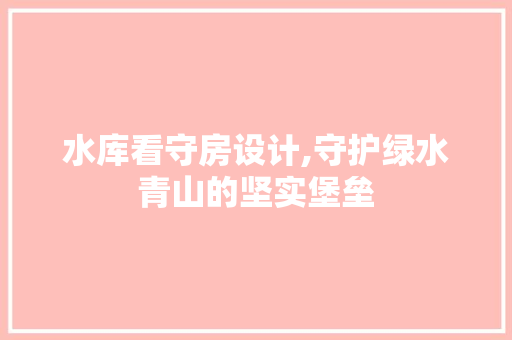 水库看守房设计,守护绿水青山的坚实堡垒