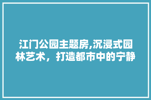 江门公园主题房,沉浸式园林艺术，打造都市中的宁静绿洲