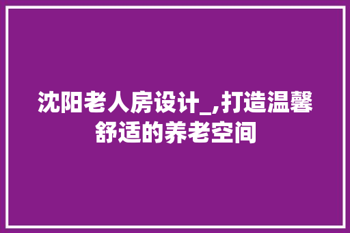 沈阳老人房设计_,打造温馨舒适的养老空间