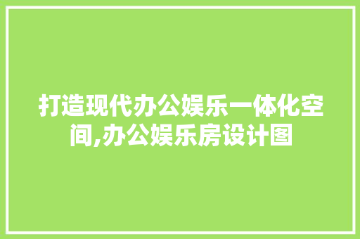 打造现代办公娱乐一体化空间,办公娱乐房设计图 景观设计