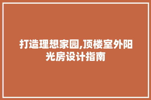 打造理想家园,顶楼室外阳光房设计指南