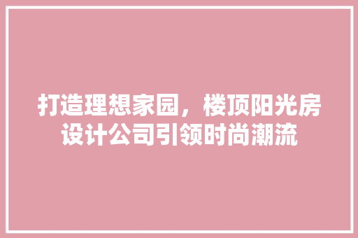 打造理想家园，楼顶阳光房设计公司引领时尚潮流