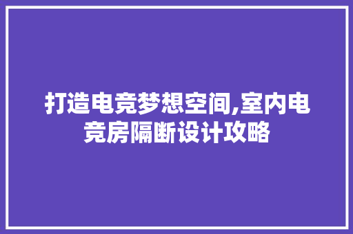 打造电竞梦想空间,室内电竞房隔断设计攻略