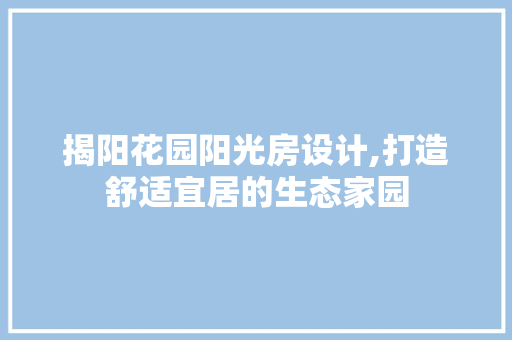 揭阳花园阳光房设计,打造舒适宜居的生态家园