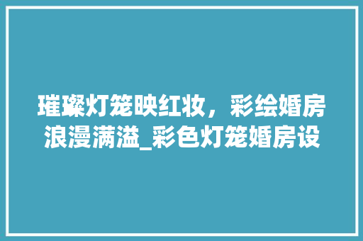 璀璨灯笼映红妆，彩绘婚房浪漫满溢_彩色灯笼婚房设计美学
