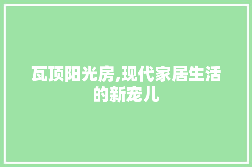 瓦顶阳光房,现代家居生活的新宠儿