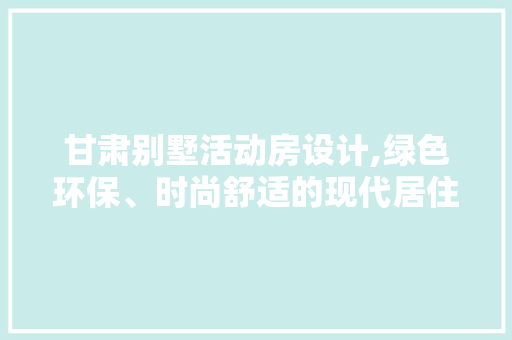 甘肃别墅活动房设计,绿色环保、时尚舒适的现代居住新选择