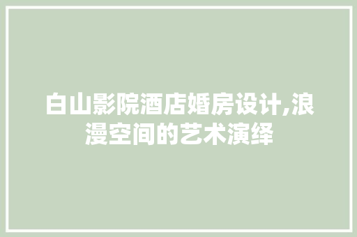 白山影院酒店婚房设计,浪漫空间的艺术演绎