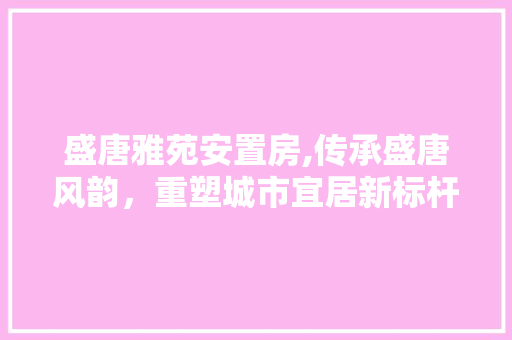 盛唐雅苑安置房,传承盛唐风韵，重塑城市宜居新标杆