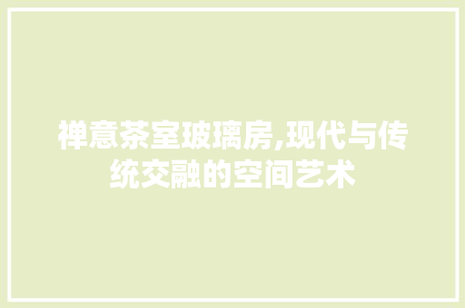 禅意茶室玻璃房,现代与传统交融的空间艺术
