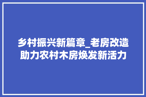 乡村振兴新篇章_老房改造助力农村木房焕发新活力