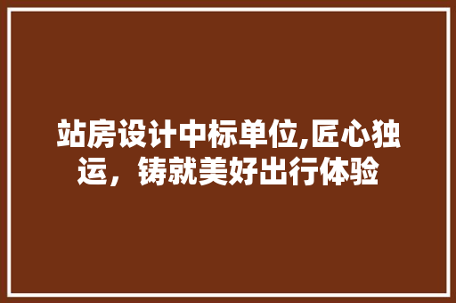站房设计中标单位,匠心独运，铸就美好出行体验
