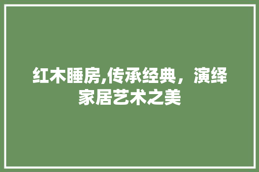 红木睡房,传承经典，演绎家居艺术之美