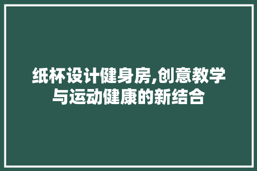 纸杯设计健身房,创意教学与运动健康的新结合