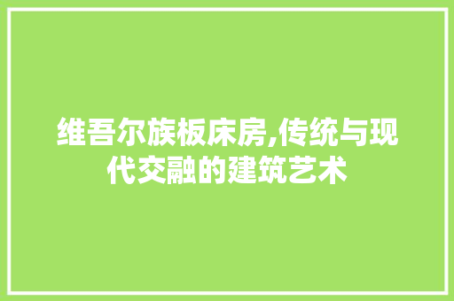 维吾尔族板床房,传统与现代交融的建筑艺术
