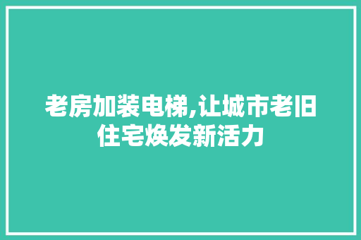 老房加装电梯,让城市老旧住宅焕发新活力 装修攻略