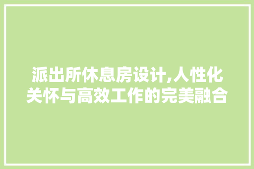 派出所休息房设计,人性化关怀与高效工作的完美融合