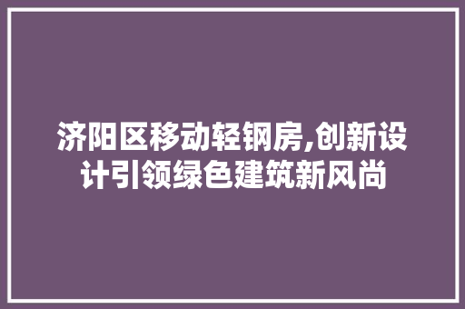 济阳区移动轻钢房,创新设计引领绿色建筑新风尚
