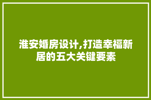 淮安婚房设计,打造幸福新居的五大关键要素