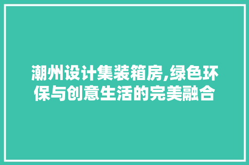 潮州设计集装箱房,绿色环保与创意生活的完美融合