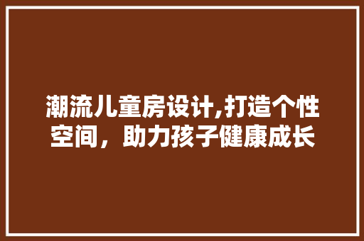 潮流儿童房设计,打造个性空间，助力孩子健康成长
