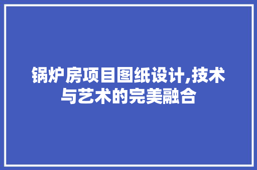 锅炉房项目图纸设计,技术与艺术的完美融合
