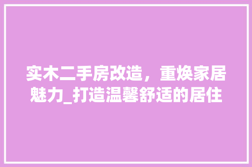 实木二手房改造，重焕家居魅力_打造温馨舒适的居住环境