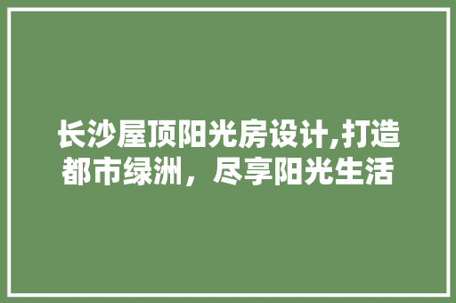 长沙屋顶阳光房设计,打造都市绿洲，尽享阳光生活