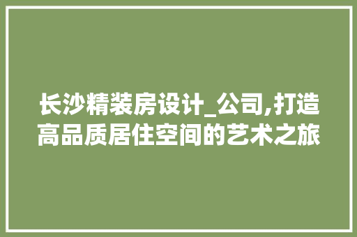 长沙精装房设计_公司,打造高品质居住空间的艺术之旅