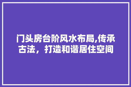 门头房台阶风水布局,传承古法，打造和谐居住空间 庭院装修
