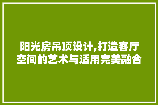 阳光房吊顶设计,打造客厅空间的艺术与适用完美融合