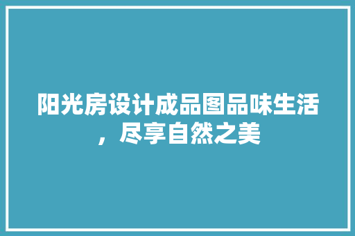 阳光房设计成品图品味生活，尽享自然之美