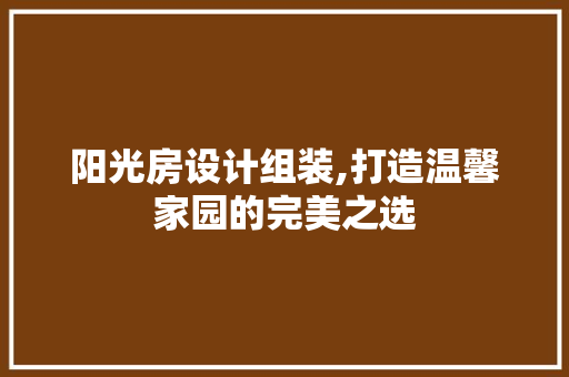 阳光房设计组装,打造温馨家园的完美之选
