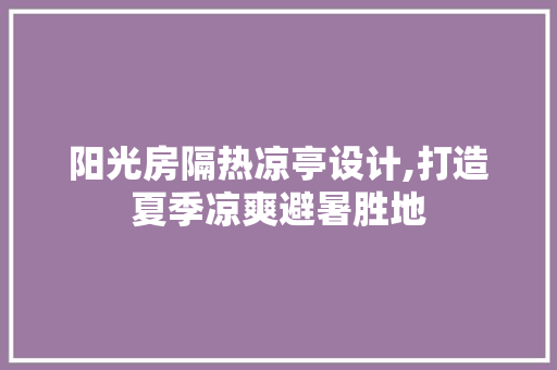 阳光房隔热凉亭设计,打造夏季凉爽避暑胜地