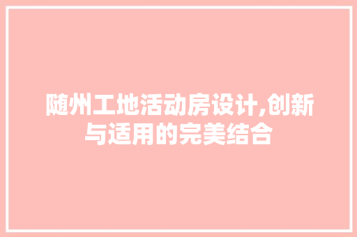 随州工地活动房设计,创新与适用的完美结合