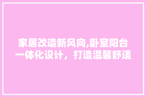家居改造新风向,卧室阳台一体化设计，打造温馨舒适居住空间 庭院装修