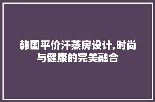 韩国平价汗蒸房设计,时尚与健康的完美融合