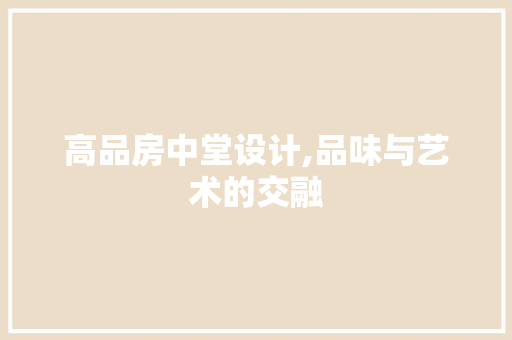 高品房中堂设计,品味与艺术的交融 装修攻略