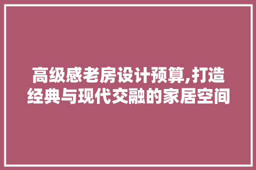 高级感老房设计预算,打造经典与现代交融的家居空间