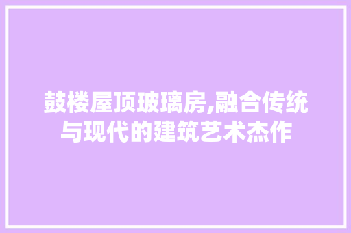 鼓楼屋顶玻璃房,融合传统与现代的建筑艺术杰作