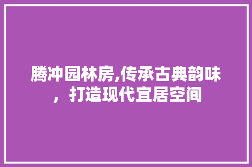 腾冲园林房,传承古典韵味，打造现代宜居空间