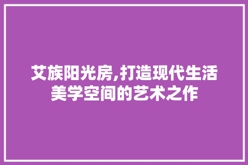 艾族阳光房,打造现代生活美学空间的艺术之作 墙面装饰